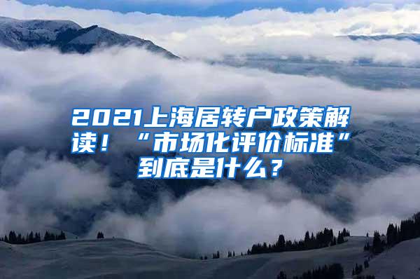 2021上海居转户政策解读！“市场化评价标准”到底是什么？