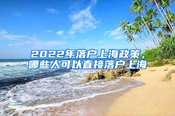 2022年落户上海政策，哪些人可以直接落户上海