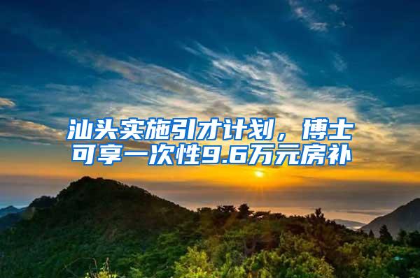 汕头实施引才计划，博士可享一次性9.6万元房补