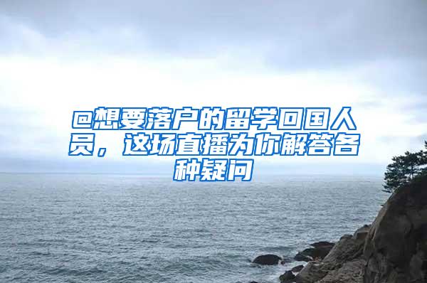 @想要落户的留学回国人员，这场直播为你解答各种疑问