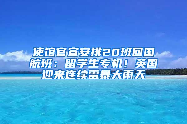 使馆官宣安排20班回国航班：留学生专机！英国迎来连续雷暴大雨天