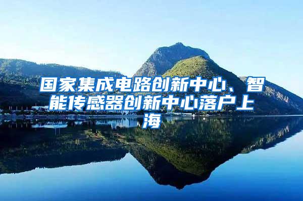 国家集成电路创新中心、智能传感器创新中心落户上海