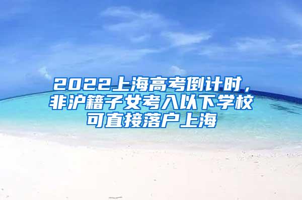 2022上海高考倒计时，非沪籍子女考入以下学校可直接落户上海