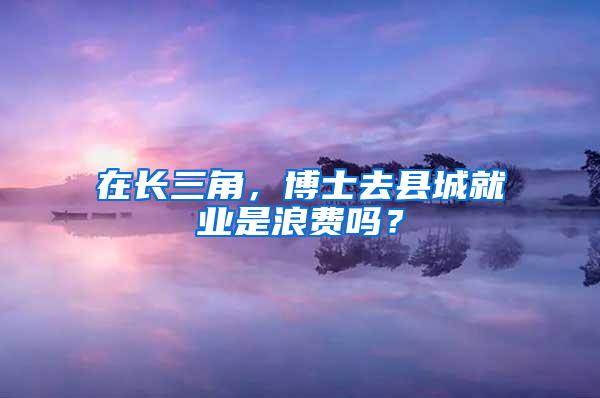 在长三角，博士去县城就业是浪费吗？