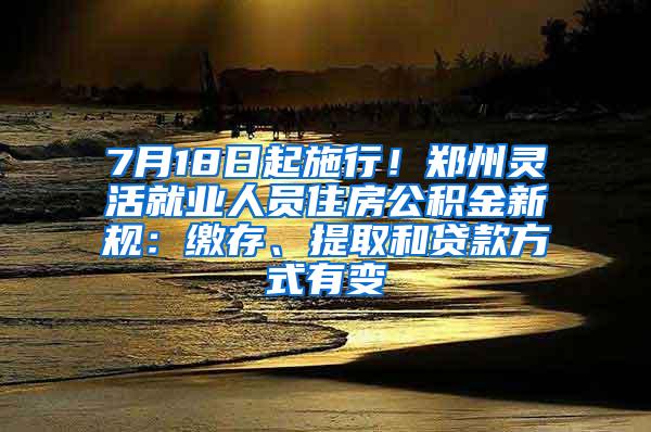 7月18日起施行！郑州灵活就业人员住房公积金新规：缴存、提取和贷款方式有变