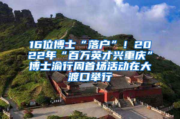 16位博士“落户”！2022年“百万英才兴重庆”博士渝行周首场活动在大渡口举行