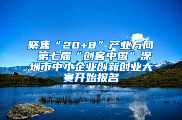 聚焦“20+8”产业方向 第七届“创客中国”深圳市中小企业创新创业大赛开始报名