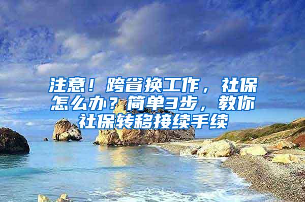 注意！跨省换工作，社保怎么办？简单3步，教你社保转移接续手续