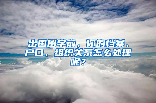 出国留学前，你的档案、户口、组织关系怎么处理呢？