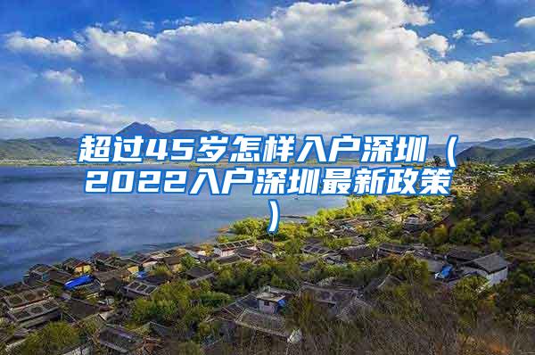 超过45岁怎样入户深圳（2022入户深圳最新政策）