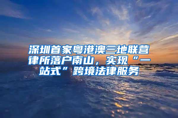 深圳首家粤港澳三地联营律所落户南山，实现“一站式”跨境法律服务