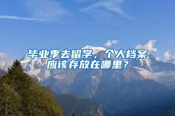 毕业季去留学，个人档案应该存放在哪里？