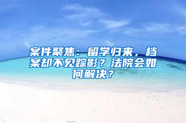 案件聚焦：留学归来，档案却不见踪影？法院会如何解决？