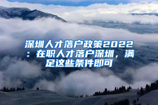 深圳人才落户政策2022：在职人才落户深圳，满足这些条件即可