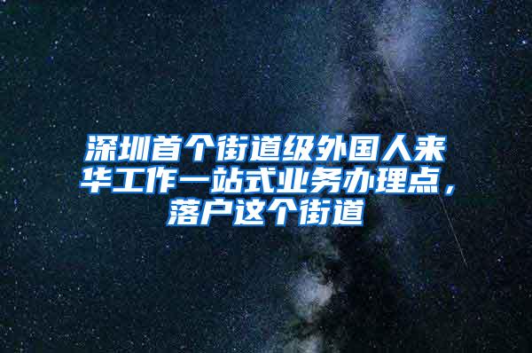 深圳首个街道级外国人来华工作一站式业务办理点，落户这个街道