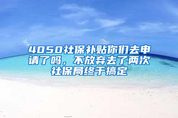 4050社保补贴你们去申请了吗，不放弃去了两次社保局终于搞定