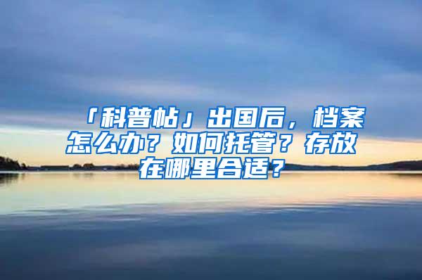 「科普帖」出国后，档案怎么办？如何托管？存放在哪里合适？