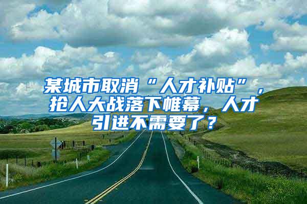 某城市取消“人才补贴”，抢人大战落下帷幕，人才引进不需要了？