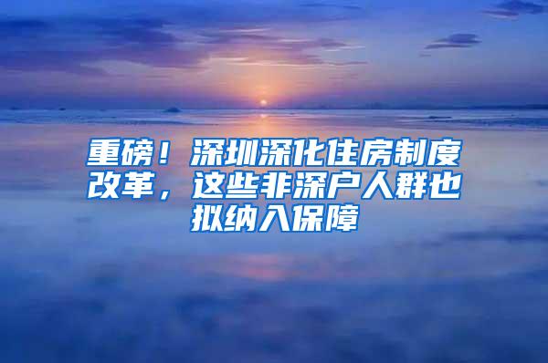 重磅！深圳深化住房制度改革，这些非深户人群也拟纳入保障