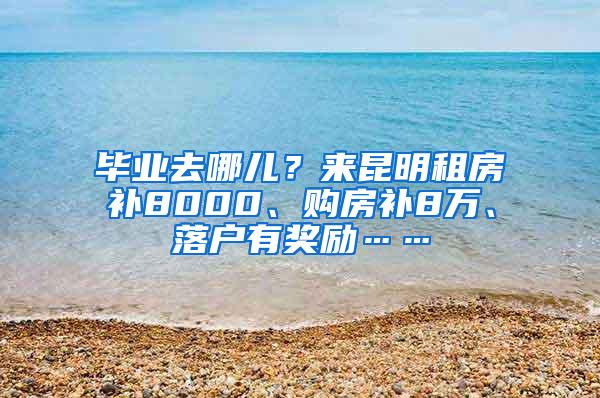 毕业去哪儿？来昆明租房补8000、购房补8万、落户有奖励……