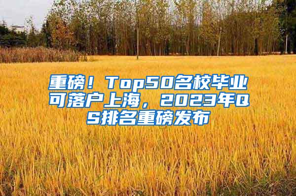 重磅！Top50名校毕业可落户上海，2023年QS排名重磅发布