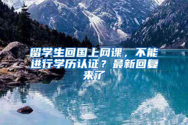 留学生回国上网课，不能进行学历认证？最新回复来了