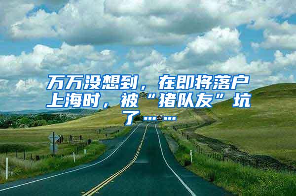 万万没想到，在即将落户上海时，被“猪队友”坑了……