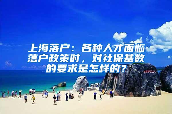 上海落户：各种人才面临落户政策时，对社保基数的要求是怎样的？