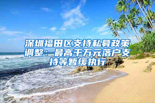 深圳福田区支持私募政策调整：最高千万元落户支持等暂缓执行