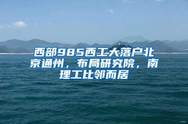 西部985西工大落户北京通州，布局研究院，南理工比邻而居