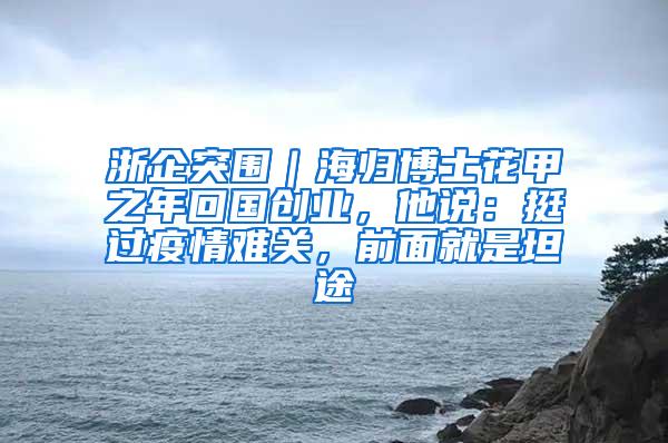 浙企突围｜海归博士花甲之年回国创业，他说：挺过疫情难关，前面就是坦途