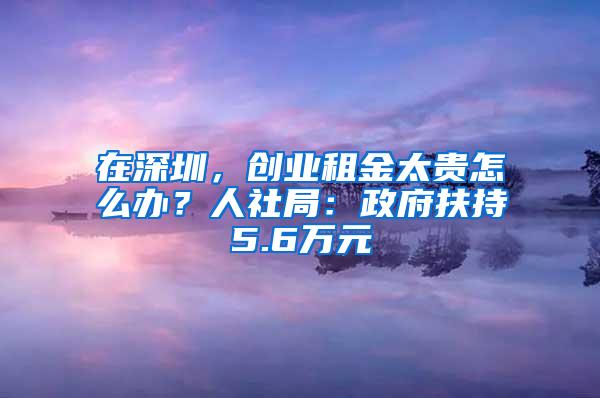 在深圳，创业租金太贵怎么办？人社局：政府扶持5.6万元