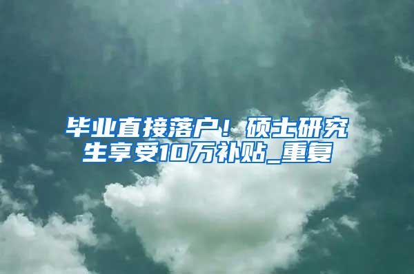 毕业直接落户！硕士研究生享受10万补贴_重复