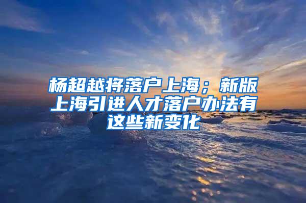 杨超越将落户上海；新版上海引进人才落户办法有这些新变化