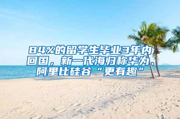 84%的留学生毕业3年内回国，新一代海归称华为、阿里比硅谷“更有趣”