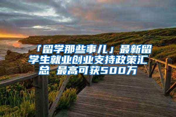 「留学那些事儿」最新留学生就业创业支持政策汇总 最高可获500万