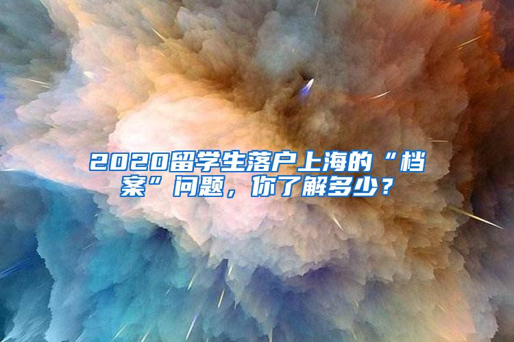 2020留学生落户上海的“档案”问题，你了解多少？