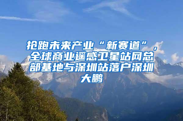 抢跑未来产业“新赛道”，全球商业遥感卫星站网总部基地与深圳站落户深圳大鹏