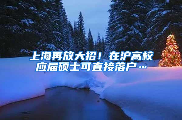 上海再放大招！在沪高校应届硕士可直接落户…