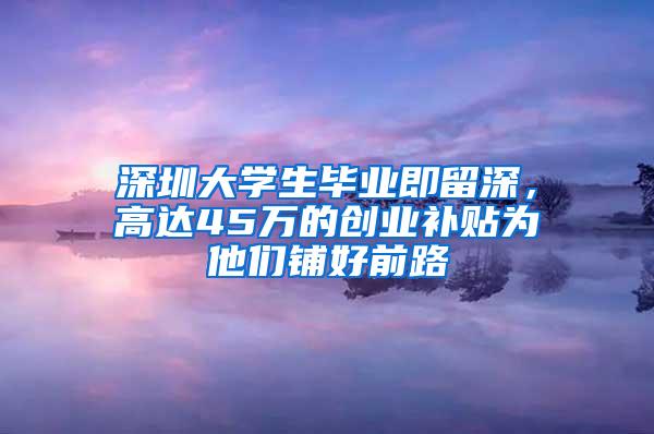 深圳大学生毕业即留深，高达45万的创业补贴为他们铺好前路