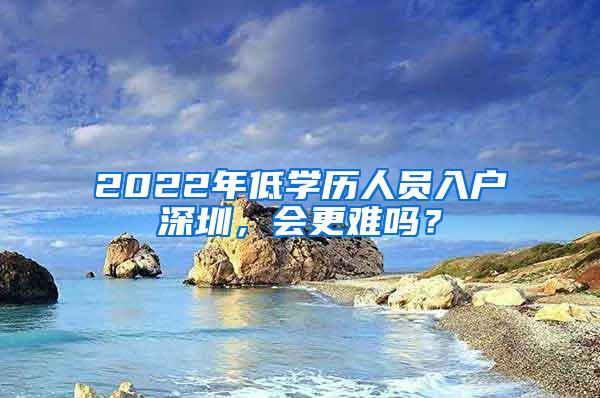 2022年低学历人员入户深圳，会更难吗？