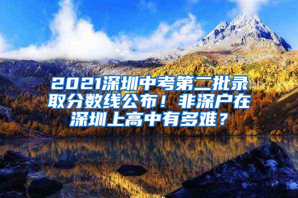 2021深圳中考第二批录取分数线公布！非深户在深圳上高中有多难？