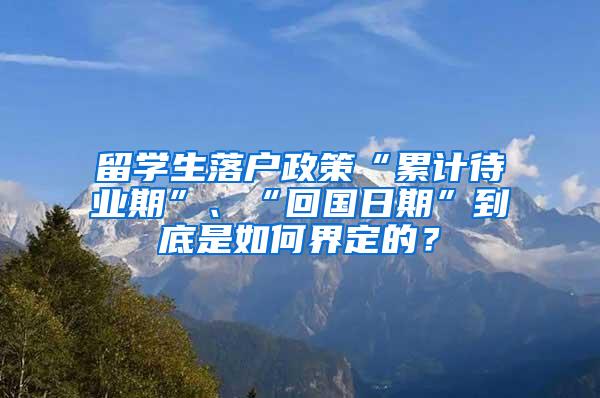 留学生落户政策“累计待业期”、“回国日期”到底是如何界定的？