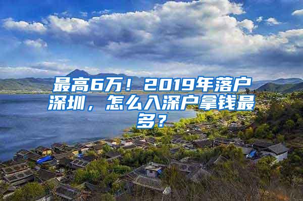 最高6万！2019年落户深圳，怎么入深户拿钱最多？