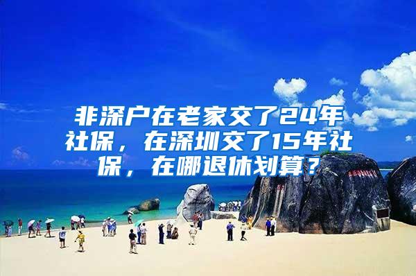 非深户在老家交了24年社保，在深圳交了15年社保，在哪退休划算？