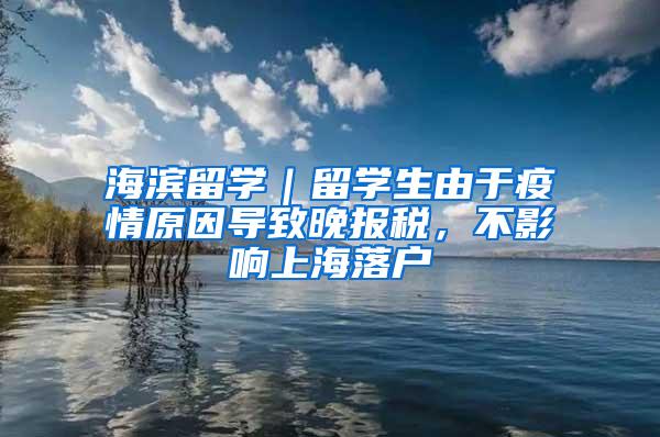 海滨留学｜留学生由于疫情原因导致晚报税，不影响上海落户
