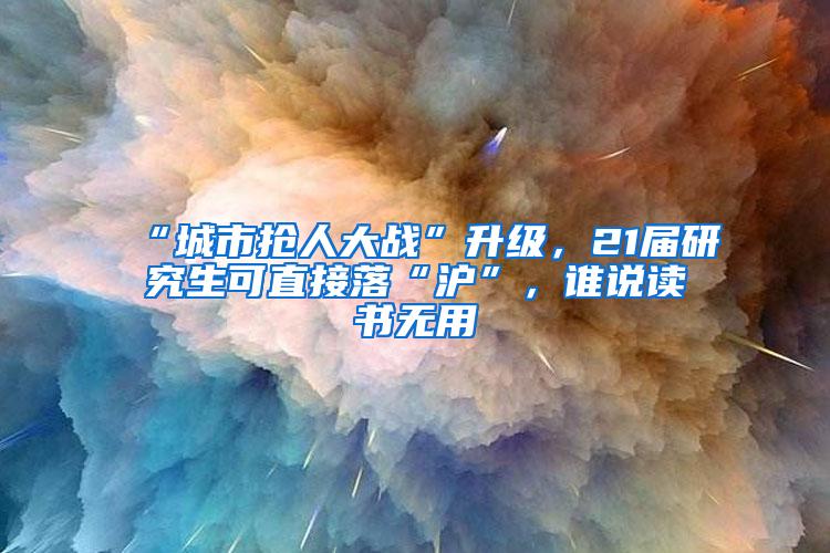 “城市抢人大战”升级，21届研究生可直接落“沪”，谁说读书无用