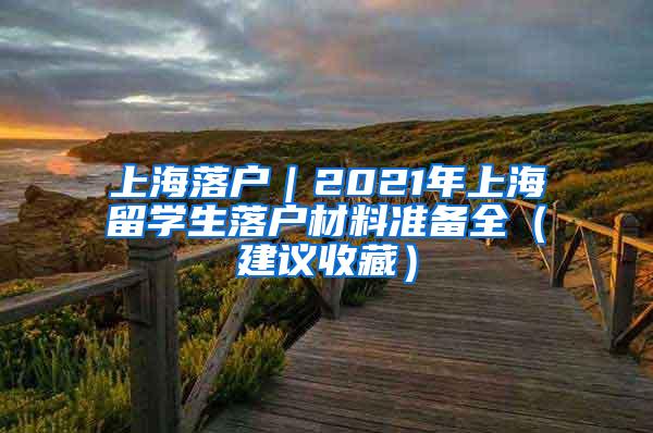 上海落户｜2021年上海留学生落户材料准备全（建议收藏）