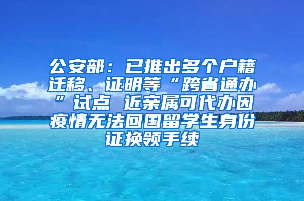 公安部：已推出多个户籍迁移、证明等“跨省通办”试点 近亲属可代办因疫情无法回国留学生身份证换领手续