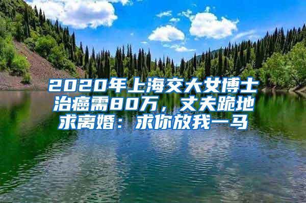 2020年上海交大女博士治癌需80万，丈夫跪地求离婚：求你放我一马